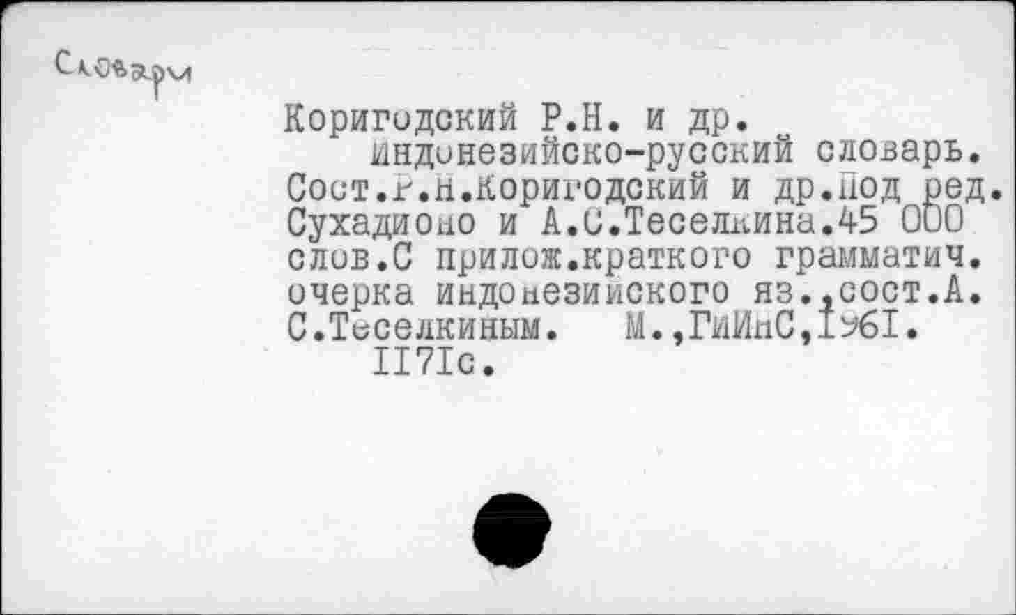 ﻿Коригодский Р.Н. и др. индонезийско-русский словарь.
Сост.г.н.Коригодский и др.под ред. Сухадионо и А.С.Теселкина.45 000 слов.С прилож.краткого грамматич. очерка индонезийского яз.,сост.А.
С.Теселкиным.	М.,ГиИпС,±%1.
1171с.